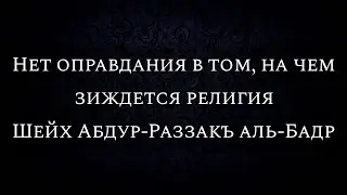 Нет оправдания в том, на чем зиждется религия | Шейх Абдур-Раззакъ аль-Бадр