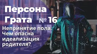 Непринятие пола. Чем опасна идеализация одного из родителей? Персона Грата № 16.