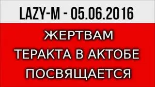 ЖЕРТАВАМ ТЕРАКТА В АКТОБЕ ПОСВЯЩАЕТСЯ. LAZY-M - 05. 06 2016.