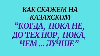 Казахский язык для всех! Как скажем на казахском "КОГДА,ПОКА НЕ, ДО ТЕХ ПОР, ПОКА, ЧЕМ ... ЛУЧШЕ"