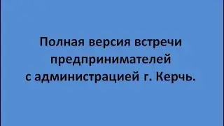 Полная версия встречи предпринимателей с администрацией  г.Керчь.