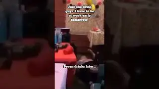 Just one drink guys, I have to be at work early tomorrow.