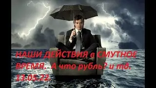 ЧТО МЫ ДЕЛАЕМ в СМУТНОЕ ВРЕМЯ. ЧТО с РУБЛЕМ и тд. 13.05. 2022 г.
