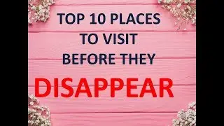 10 MUST VISIT PLACES IN THE WORLD BEFORE THEY VANISH