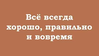 Всё всегда хорошо, правильно и вовремя