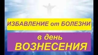 ВОЗНЕСЕНИЕ: ИЗБАВЛЕНИЕ от БОЛЕЗНИ в ЭТОТ СИЛЬНЫЙ ДЕНЬ