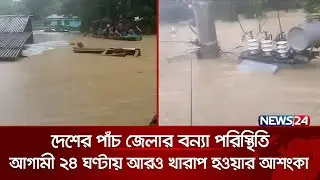 দেশের পাঁচ জেলার বন্যা পরিস্থিতি আগামী ২৪ ঘণ্টায় আরও খারাপ হওয়ার আশংকা | NEWS24