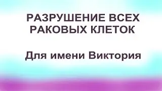 Разрушение всех раковых клеток во всем теле Для имени Виктория Настрои Сытина Г.Н.