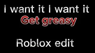I want it I want it get greasy! -roblox edit-