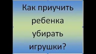 Как приучить ребенка убирать игрушки?