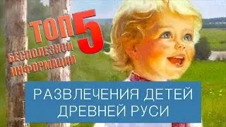 ТОП 5 БЕСПОЛЕЗНОЙ ИНФОРМАЦИИ. РАЗВЛЕЧЕНИЯ ДЕТЕЙ ДРЕВНЕЙ РУСИ