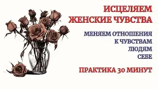 Исцеляем Женские Чувства! Разреши себе чувствовать! Практика Терапия. Медитация 30 минут