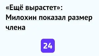 «Ещё вырастет»: Милохин показал размер члена