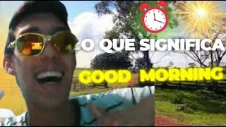 O QUE SIGNIFICA GOOD MORNING !!! (TEVE MUDANÇAS)