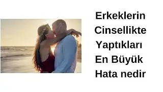 erkeklerin cinsellikte yaptıkları en büyük hata nedir