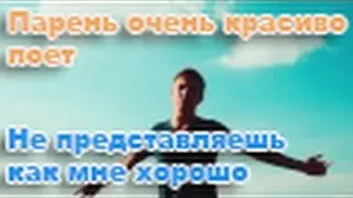 парень очень красиво поет Не представляешь как мне хорошо