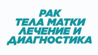 РАК ТЕЛА МАТКИ: ЛЕЧЕНИЕ И ДИАГНОСТИКА