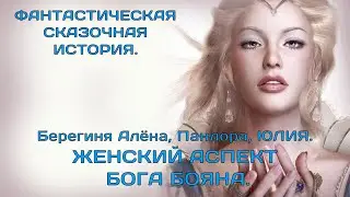ЖЕНСКИЙ АСПЕКТ БОГА БОЯНА.  ПАНДОРА, БЕРЕГИНЯ АЛЁНА, ЮЛИЯ.  ФАНТАСТИЧЕСКАЯ СКАЗОЧНАЯ ИСТОРИЯ.