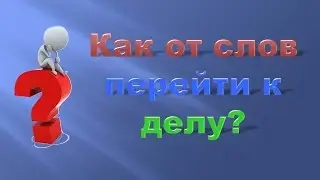 Как перейти от слов к делу?