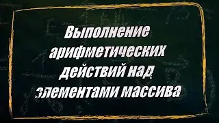 УРОК 5-6.  Выполнение арифметических действий над элементами массива (10 класс)