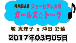 2017 03 05 NMB48 ジョーとダレカのガールズ☆トーク 【沖田彩華･城恵理子】