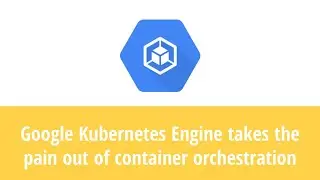 Google Kubernetes Engine takes the pain out of container orchestration