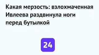 Какая мерзость: взлохмаченная Ивлеева раздвинула ноги перед бутылкой