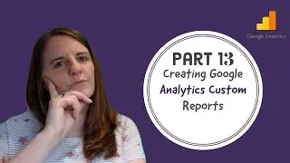 Part 13 - Creating Google Analytics Custom Reports
