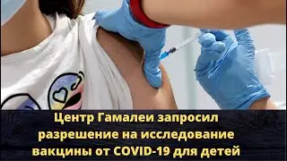 Новости о главном. Центр Гамалеи запросил разрешение на исследование вакцины от COVID 19 для детей