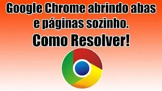 Google Chrome abrindo abas e páginas sozinho. Como Resolver