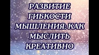 РАЗВИТИЕ ГИБКОСТИ МЫШЛЕНИЯ․ КАК МЫСЛИТЬ КРЕАТИВНО