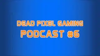 Dead Pixel Gaming Podcast #6 - 
