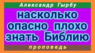 насколько опасно плохо знать Библию (Александр Гырбу, проповедь).