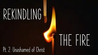 Rekindling The Fire: Part 2 // Unashamed of Christ