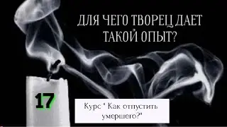 17 Видео. ДЛЯ ЧЕГО ТВОРЕЦ ДАЕТ ВАМ ТАКОЙ  ОПЫТ? Смерть близкого человека.